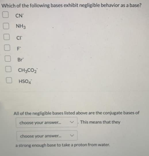 Which of the following bases exhibit negligible behavior as a base?
CN
NH3
F
Br
CH3CO2
HSO4
All of the negligible bases listed above are the conjugate bases of
choose your answer.
. This means that they
choose your answer.
a strong enough base to take a proton from water.
