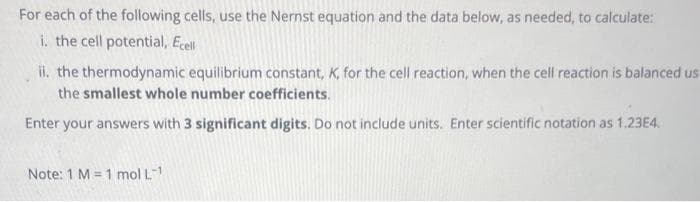 For each of the following cells, use the Nernst equation and the data below, as needed, to calculate:
i. the cell potential, Ecell
ii. the thermodynamic equilibrium constant, K, for the cell reaction, when the cell reaction is balanced us
the smallest whole number coefficients.
Enter your answers with 3 significant digits. Do not include units. Enter scientific notation as 1.23E4.
Note: 1 M = 1 mol L-1