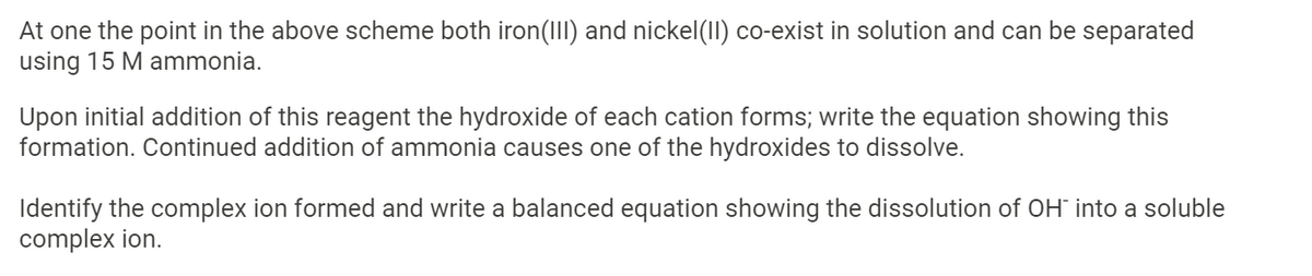 At one the point in the above scheme both iron(III) and nickel(II) co-exist in solution and can be separated
using 15 M ammonia.
Upon initial addition of this reagent the hydroxide of each cation forms; write the equation showing this
formation. Continued addition of ammonia causes one of the hydroxides to dissolve.
Identify the complex ion formed and write a balanced equation showing the dissolution of OH into a soluble
complex ion.