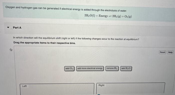 Oxygen and hydrogen gas can be generated if electrical energy is added through the electrolysis of water.
2H₂O(1) + Energy 1 2H₂(g) + O₂(g)
Part A
In which direction will the equilibrium shift (right or left) if the following changes occur to the reaction at equilibrium?
Drag the appropriate items to their respective bins.
Left
add O₂
add more electrical energy
Right
remove H₂ add H₂O
Reset Help