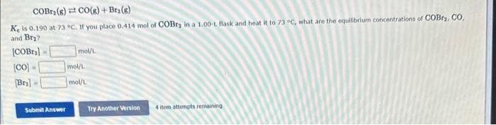 COBra (8) CO(g) + Bra (g)
Ke is 0.190 at 73 °C. If you place 0.414 mol of COBra in a 1.00-L flask and heat it to 73 °C, what are the equilibrium concentrations of COBr₂, CO,
and Br₂?
[COBra]
[co]
[Br]
=
Submit Answer
mol/L
mol/L
mol/L
Try Another Version
4 item attempts remaining