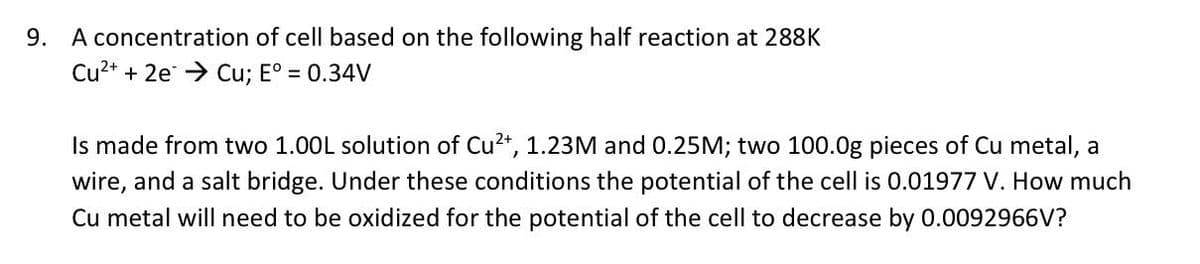 9. A concentration of cell based on the following half reaction at 288K
Cu²+ + 2e → Cu; E° = 0.34V
Is made from two 1.00L solution of Cu²+, 1.23M and 0.25M; two 100.0g pieces of Cu metal, a
wire, and a salt bridge. Under these conditions the potential of the cell is 0.01977 V. How much
Cu metal will need to be oxidized for the potential of the cell to decrease by 0.0092966V?