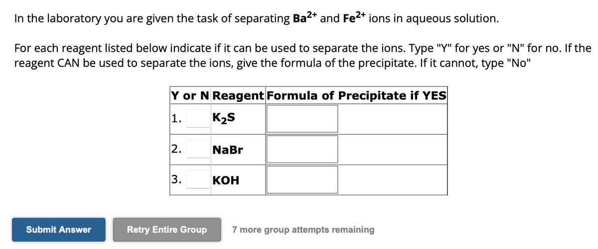 In the laboratory you are given the task of separating Ba²+ and Fe²+ ions in aqueous solution.
For each reagent listed below indicate if it can be used to separate the ions. Type "Y" for yes or "N" for no. If the
reagent CAN be used to separate the ions, give the formula of the precipitate. If it cannot, type "No"
Submit Answer
Y or N Reagent Formula of Precipitate if YES
1.
K₂S
2.
3.
Retry Entire Group
NaBr
KOH
7 more group attempts remaining