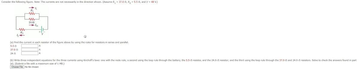 Consider the following figure. Note: The currents are not necessarily in the direction shown. (Assume R₁ = 37.0 , R₂ = 5.5, and V = 48 V.)
4₁
www
R₂
1₂24
R₁
www
www
24 Ω
(a) Find the current in each resistor of the figure above by using the rules for resistors in series and parallel.
5.5 Ω
A
37.0 22
A
24 Ω
A
(b) Write three independent equations for the three currents using Kirchoff's laws: one with the node rule; a second using the loop rule through the battery, the 5.5- resistor, and the 24.0- resistor; and the third using the loop rule through the 37.0-02 and 24.0- resistors. Solve to check the answers found in part
(a). (Submit a file with a maximum size of 1 MB.)
Choose File No file chosen