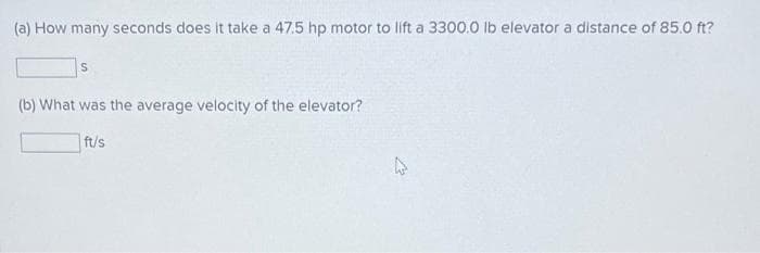 (a) How many seconds does it take a 47.5 hp motor to lift a 3300.0 lb elevator a distance of 85.0 ft?
S
(b) What was the average velocity of the elevator?
ft/s