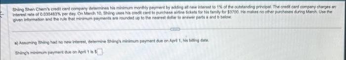 Shing Shen Chern's credit card company determines his minimum monthly payment by adding all new interest to 1% of the outstanding principal. The credit card company charges an
Interest rate of 0.035483% per day. On March 10, Shing uses his credit card to purchase airline tickets for his family for $3700. He makes no other purchases during March. Use the
given information and the rule that minimum payments are rounded up to the nearest dollar to answer parts a and b below.
a) Assuming Shing had no new interest, determine Shing's minimum payment due on April 1, his billing date.
Shing's minimum payment due on April 1 is $