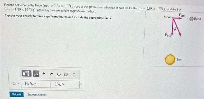 Find the net force on the Moon (my=7.35 x 1022 kg) due to the gravitational attraction of both the Earth (mg=5.98 x 10 kg) and the Sun
(ms=1.99 x 10 kg), assuming they are at right angles to each other.
FME
Express your answer to three significant figures and include the appropriate units.
F-
HA
Value
Submit Request Answer
Units
Moon
A
FMS
Os
Sun
Earth