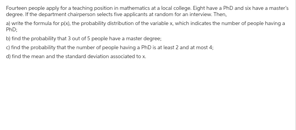 Fourteen people apply for a teaching position in mathematics at a local college. Eight have a PhD and six have a master's
degree. If the department chairperson selects five applicants at random for an interview. Then,
a) write the formula for p(x), the probability distribution of the variable x, which indicates the number of people having a
PhD;
b) find the probability that 3 out of 5 people have a master degree;
c) find the probability that the number of people having a PhD is at least 2 and at most 4;
d) find the mean and the standard deviation associated to x.