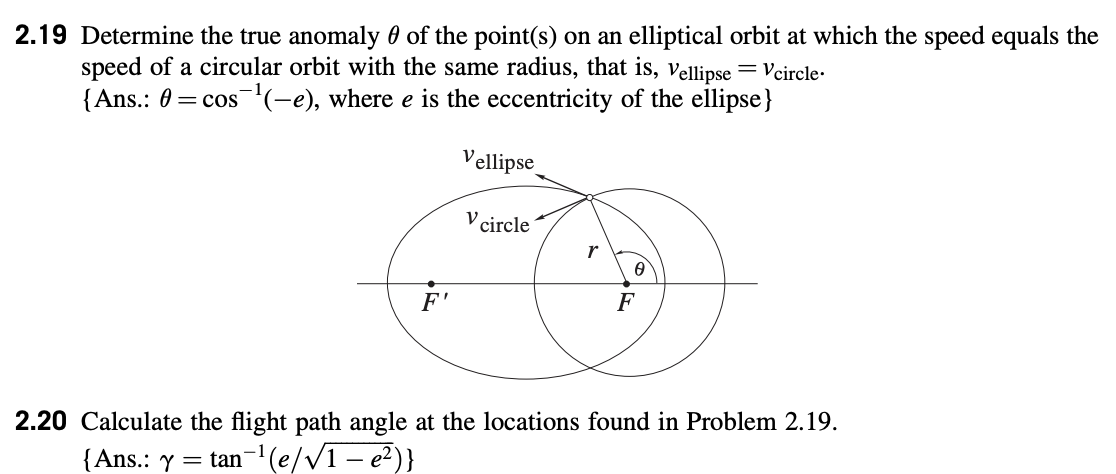 2.19 Determine the true anomaly 0 of the point(s) on an elliptical orbit at which the speed equals the
speed of a circular orbit with the same radius, that is, Vellipse = Vcircle.
{Ans.: 0= cos(-e), where e is the eccentricity of the ellipse}
F'
Vellipse
V circle
r
0
F
2.20 Calculate the flight path angle at the locations found in Problem 2.19.
{Ans.: y = tan-¹(e/√1 – e²)}
-