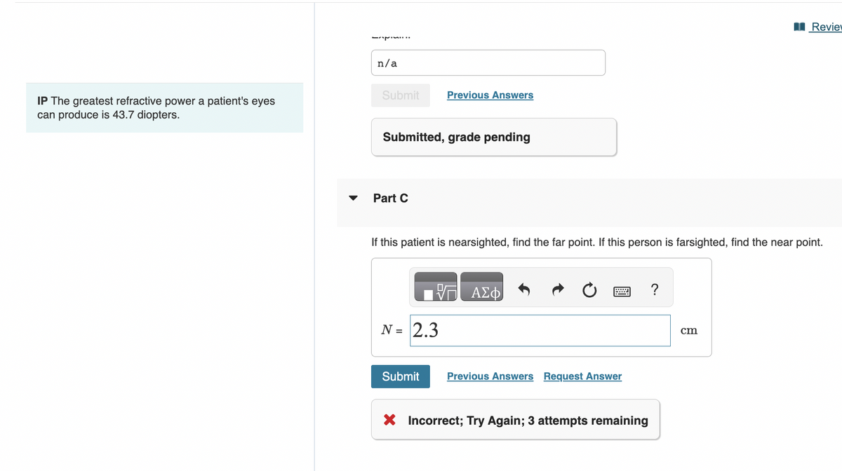IP The greatest refractive power a patient's eyes
can produce is 43.7 diopters.
n/a
Submit
Submitted, grade pending
Part C
Previous Answers
If this patient is nearsighted, find the far point. If this person is farsighted, find the near point.
N = 2.3
Submit
V— ΑΣΦ
www
Previous Answers Request Answer
X Incorrect; Try Again; 3 attempts remaining
?
Review
cm