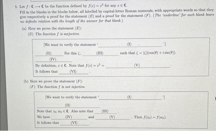 5. Let f: CC be the function defined by f(z) = 25 for any z = C.
Fill in the blanks in the blocks below, all labelled by capital-letter Roman numerals, with appropriate words so that they
give respectively a proof for the statement (E) and a proof for the statement (F). (The 'underline' for each blank bears.
no definite relation with the length of the answer for that blank.)
(a) Here we prove the statement (E):
(E) The function f is surjective.
[We want to verify the statement
(II)
For this C,
(IV)
By definition, z E C. Note that f(z) = 2 =
It follows that
(VI)
(b) Here we prove the statement (F):
(F) The function f is not injective.
(III)
[We want to verify the statement
(II)
Note that zo, wo E C. Also note that
We have
(IV)
and
It follows that
(VI)
(III)
(V)
(1)
9
such that CC(cos(0) + sin(0)).
(1)
(V)
Then f(zo) f(wo).