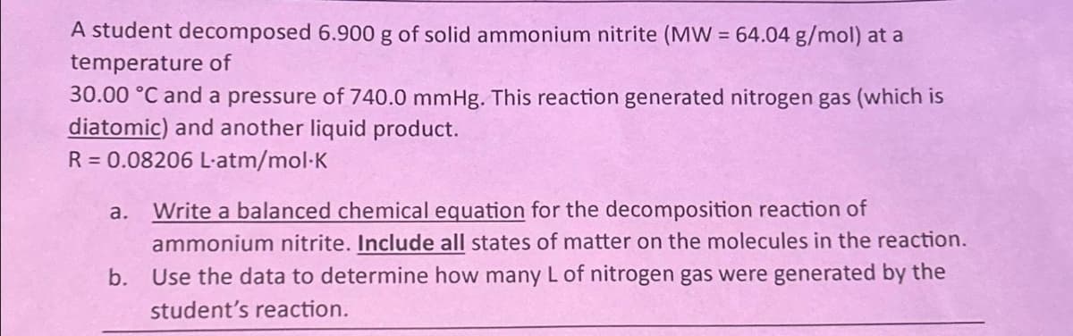 A student decomposed 6.900 g of solid ammonium nitrite (MW = 64.04 g/mol) at a
temperature of
30.00 °C and a pressure of 740.0 mmHg. This reaction generated nitrogen gas (which is
diatomic) and another liquid product.
R = 0.08206 L-atm/mol-K
a. Write a balanced chemical equation for the decomposition reaction of
ammonium nitrite. Include all states of matter on the molecules in the reaction.
b. Use the data to determine how many L of nitrogen gas were generated by the
student's reaction.