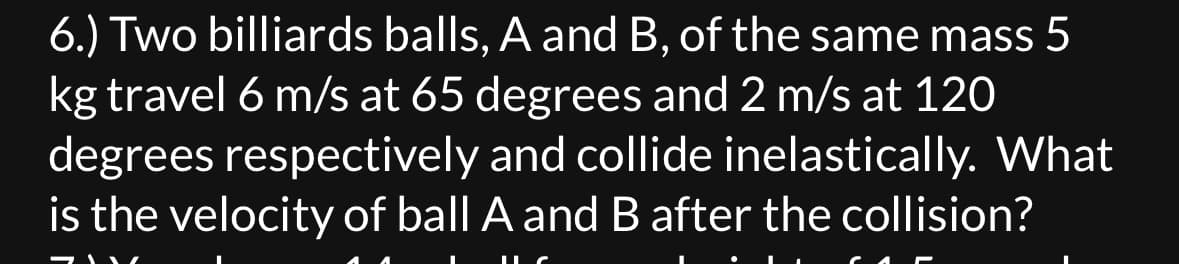 6.) Two billiards balls, A and B, of the same mass 5
kg travel 6 m/s at 65 degrees and 2 m/s at 120
degrees respectively and collide inelastically. What
is the velocity of ball A and B after the collision?