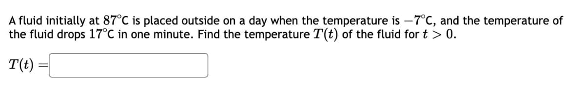 A fluid initially at 87°C is placed outside on a day when the temperature is -7°C, and the temperature of
the fluid drops 17°C in one minute. Find the temperature T(t) of the fluid for t > 0.
T(t)