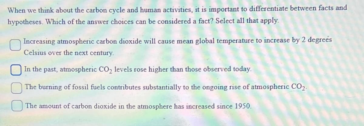 When we think about the carbon cycle and human activities, it is important to differentiate between facts and
hypotheses. Which of the answer choices can be considered a fact? Select all that apply.
Increasing atmospheric carbon dioxide will cause mean global temperature to increase by 2 degrees
Celsius over the next century.
In the past, atmospheric CO₂ levels rose higher than those observed today.
The burning of fossil fuels contributes substantially to the ongoing rise of atmospheric CO2-
The amount of carbon dioxide in the atmosphere has increased since 1950.