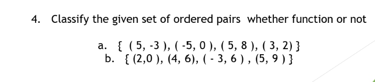 4. Classify the given set of ordered pairs whether function or not
а. { (5, -3), (-5, 0 ), ( 5, 8), (3, 2) }
b. { (2,0 ), (4, 6), ( - 3, 6 ) , (5, 9 ) }
