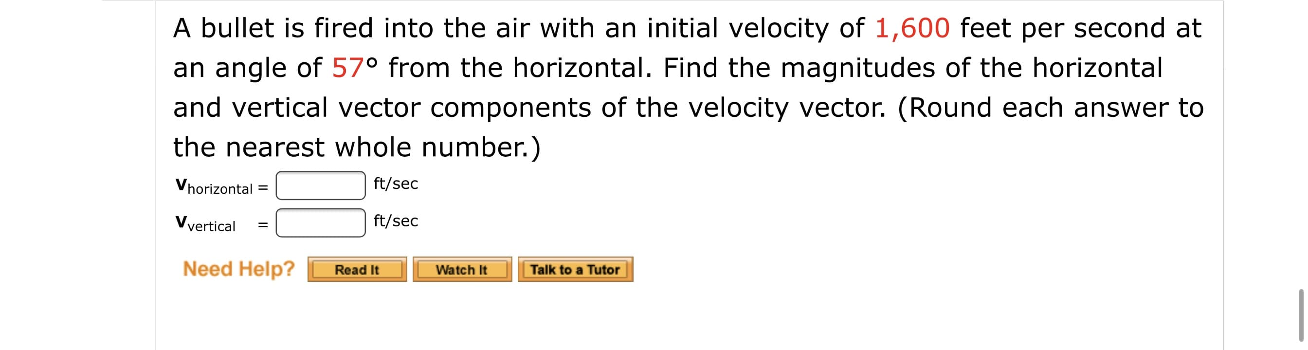 A bullet is fired into the air with an initial velocity of 1,600 feet per second at
an angle of 57° from the horizontal. Find the magnitudes of the horizontal
and vertical vector components of the velocity vector. (Round each answer to
the nearest whole number.)
Vhorizontal
ft/sec
Vyertical
ft/sec
Need Help?
Read It
Watch It
Talk to a Tutor
