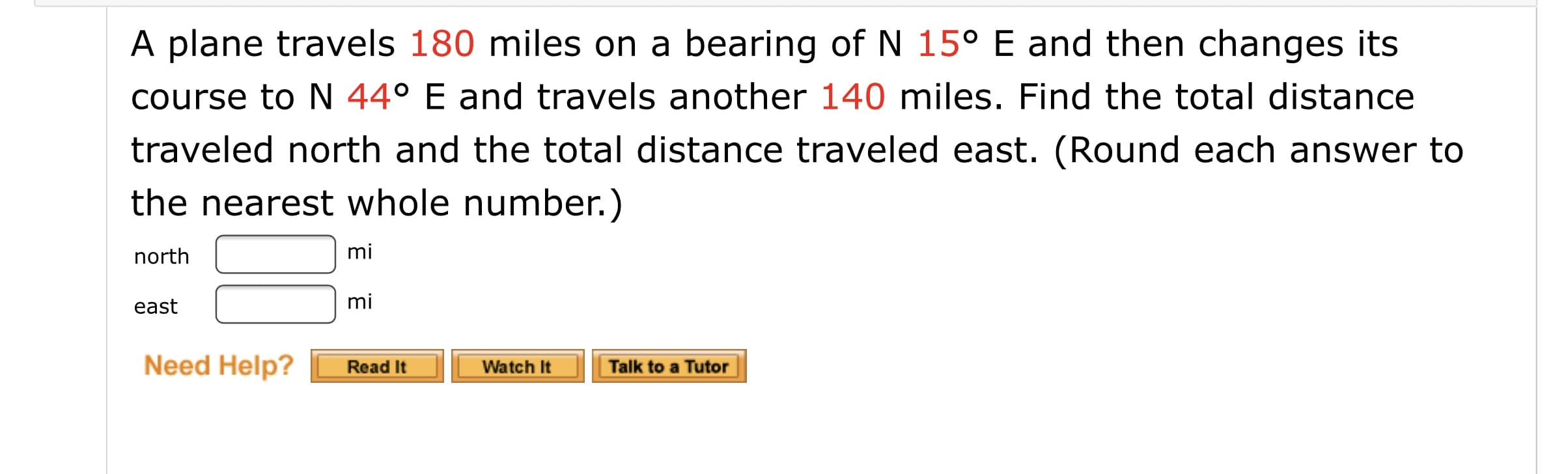 A plane travels 180 miles on a bearing of N 15° E and then changes its
course to N 44° E and travels another 140 miles. Find the total distance
traveled north and the total distance traveled east. (Round each answer to
the nearest whole number.)
north
mi
east
mi
