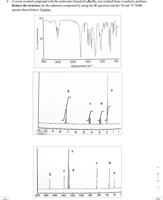 6. A sweet-scented compound with the molecular formula C₁H12O2, was isolated from a synthetic perfume.
Deduce the structure for the unknown compound by using the IR spectrum and the 'H and "C NMR
spectra shown below. Explain.
100
www
www
50
4000
3000
1000
500
2000 1500
Wavenumber/cm
11 10 9 8
7 6 5 4
3 2
LEM
d
a
D
200
180 160 140 120 100 80 60 40 20
<
<
C