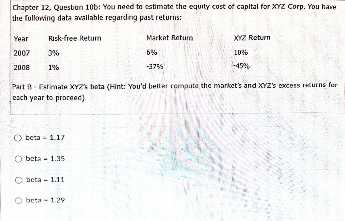 Chapter 12, Question 10b: You need to estimate the equity cost of capital for XYZ Corp. You have
the following data available regarding past returns:
Year
Risk-free Return
2007
3%
2008
1%
Market Return
XYZ Return
6%
10%
-37%
-45%
Part B Estimate XYZ's beta (Hint: You'd better compute the market's and XYZ's excess returns for
each year to proceed)
beta =
1.17
beta
1.35
beta =
1.11
Obeta
= 1.29