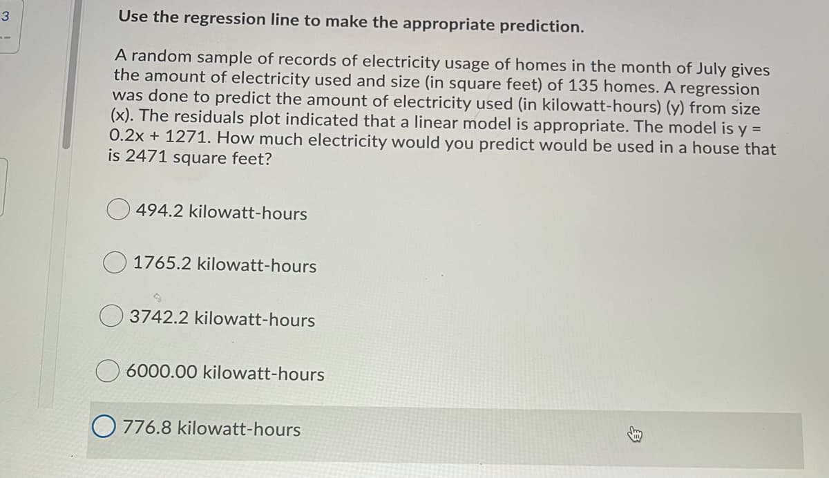 3
Use the regression line to make the appropriate prediction.
A random sample of records of electricity usage of homes in the month of July gives
the amount of electricity used and size (in square feet) of 135 homes. A regression
was done to predict the amount of electricity used (in kilowatt-hours) (y) from size
(x). The residuals plot indicated that a linear model is appropriate. The model is y =
0.2x + 1271. How much electricity would you predict would be used in a house that
is 2471 square feet?
494.2 kilowatt-hours
1765.2 kilowatt-hours
3742.2 kilowatt-hours
6000.00 kilowatt-hours
O 776.8 kilowatt-hours
