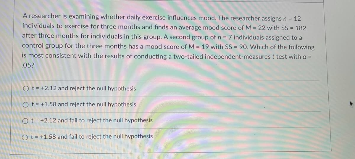 A researcher is examining whether daily exercise influences mood. The researcher assigns n = 12
individuals to exercise for three months and finds an average mood score of M = 22 with SS = 182
after three months for individuals in this group. A second group of n = 7 individuals assigned to a
control group for the three months has a mood score of M = 19 with SS = 90. Which of the following
is most consistent with the results of conducting a two-tailed independent-measurest test with a =
.05?
O t = +2.12 and reject the null hypothesis
O t = +1.58 and reject the null hypothesis
O t = +2.12 and fail to reject the null hypothesis
O t = +1.58 and fail to
ct the null hypothesis
