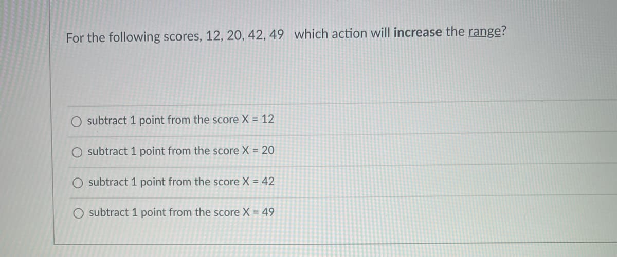 For the following scores, 12, 20, 42, 49 which action will increase the range?
subtract 1 point from the score X = 12
subtract 1 point from the score X = 20
O subtract 1 point from the score X = 42
O subtract 1 point from the score X = 49
