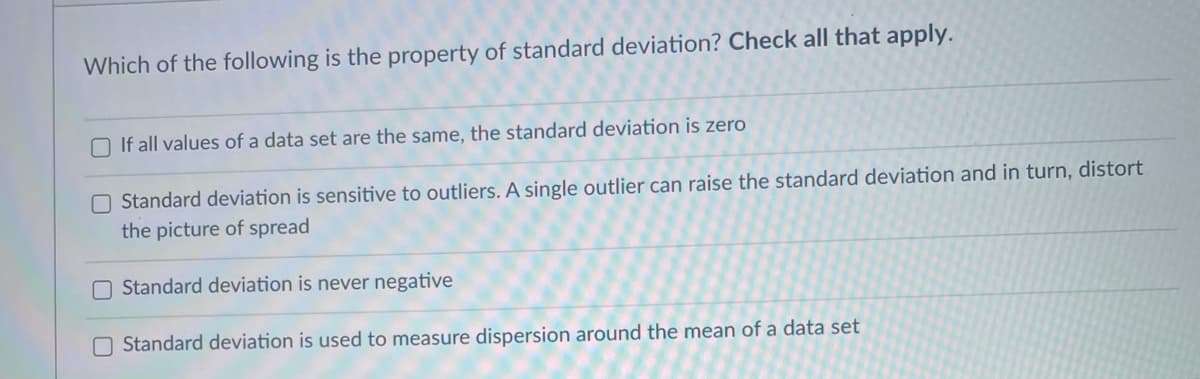 Which of the following is the property of standard deviation? Check all that apply.
O If all values of a data set are the same, the standard deviation is zero
O Standard deviation is sensitive to outliers. A single outlier can raise the standard deviation and in turn, distort
the picture of spread
O Standard deviation is never negative
O Standard deviation is used to measure dispersion around the mean of a data set
