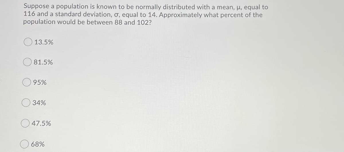 Suppose a population is known to be normally distributed with a mean, µ, equal to
116 and a standard deviation, ơ, equal to 14. Approximately what percent of the
population would be between 88 and 102?
13.5%
81.5%
95%
34%
47.5%
68%
