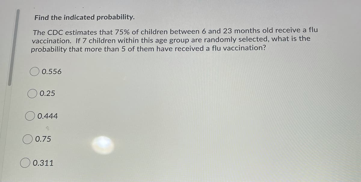 Find the indicated probability.
The CDC estimates that 75% of children between 6 and 23 months old receive a flu
vaccination. If 7 children within this age group are randomly selected, what is the
probability that more than 5 of them have received a flu vaccination?
0.556
0.25
0.444
0.75
0.311
