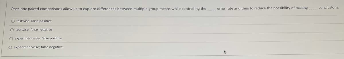 Post-hoc paired comparisons allow us to explore differences between multiple group means while controlling the
error rate and thus to reduce the possibility of making conclusions.
O testwise; false positive
O testwise; false negative
O experimentwise; false positive
O experimentwise; false negative
