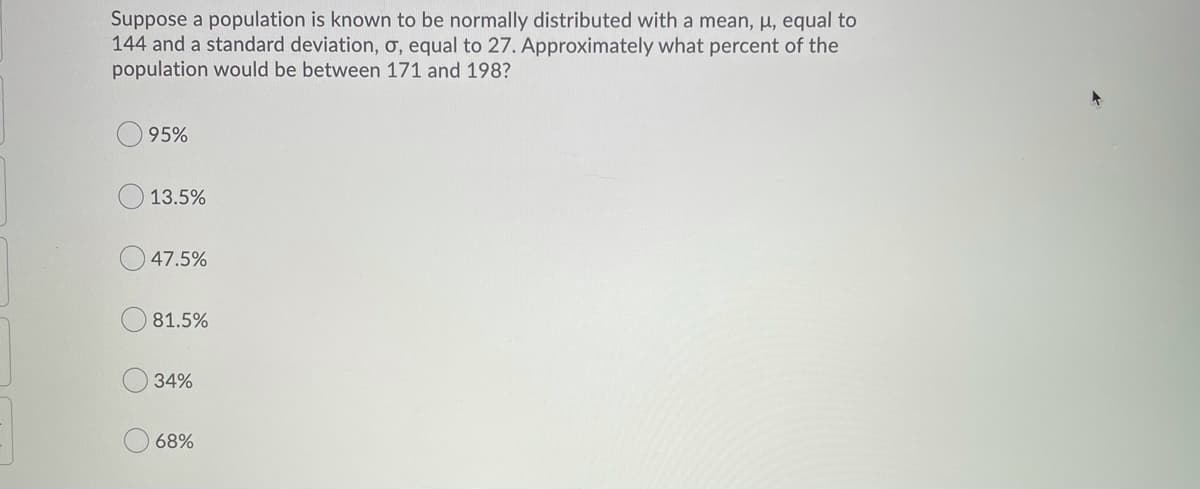 Suppose a population is known to be normally distributed with a mean, µ, equal to
144 and a standard deviation, o, equal to 27. Approximately what percent of the
population would be between 171 and 198?
95%
13.5%
47.5%
81.5%
34%
68%
