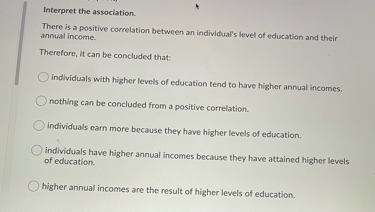 Interpret the association.
There is a positive correlation between an individual's level of education and their
annual income.
Therefore, it can be concluded that:
individuals with higher levels of education tend to have higher annual incomes.
nothing can be concluded from a positive correlation.
O individuals earn more because they have higher levels of education.
O individuals have higher annual incomes because they have attained higher levels
of education.
O higher annual incomes are the result of higher levels of education.
