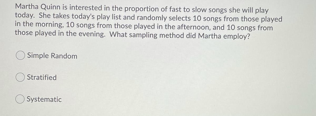 Martha Quinn is interested in the proportion of fast to slow songs she will play
today. She takes today's play list and randomly selects 10 songs from those played
in the morning, 10 songs from those played in the afternoon, and 10 songs from
those played in the evening. What sampling method did Martha employ?
Simple Random
Stratified
Systematic
