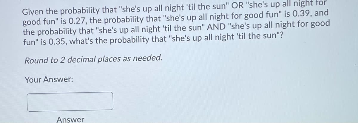 Given the probability that "she's up all night 'til the sun" OR "she's up all night for
good fun" is 0.27, the probability that "she's up all night for good fun" is 0.39, and
the probability that "she's up all night 'til the sun" AND "she's up all night for good
fun" is 0.35, what's the probability that "she's up all night 'til the sun"?
Round to 2 decimal places as needed.
Your Answer:
Answer
