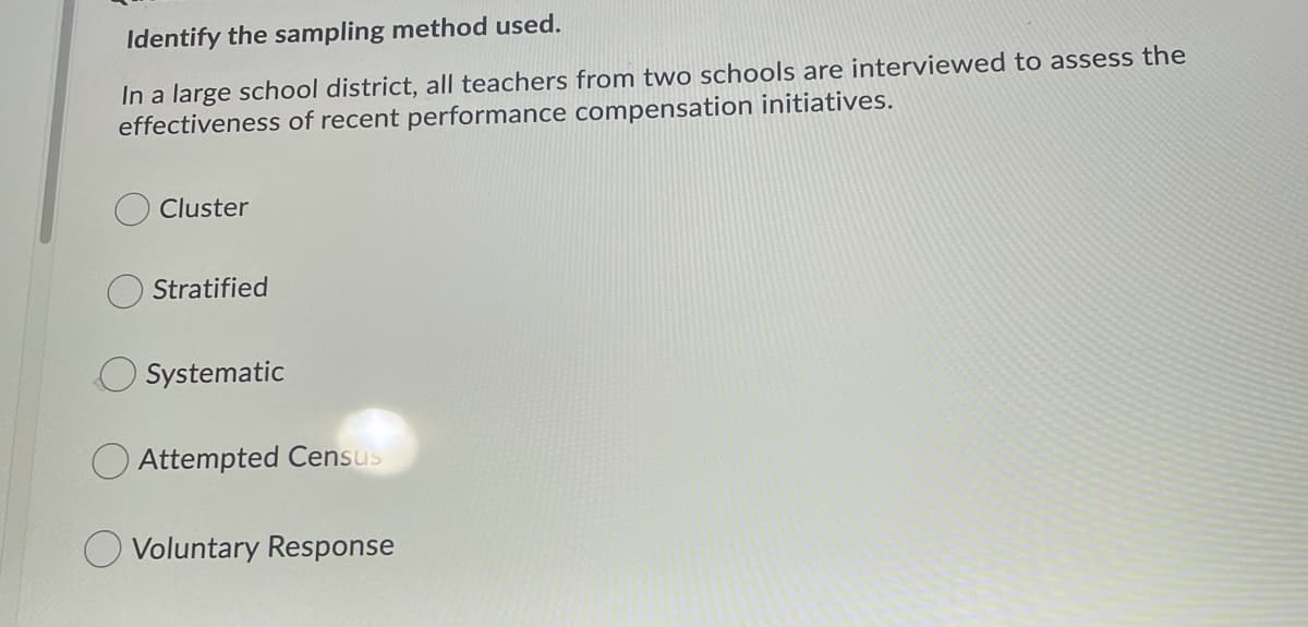 Identify the sampling method used.
In a large school district, all teachers from two schools are interviewed to assess the
effectiveness of recent performance compensation initiatives.
Cluster
Stratified
O Systematic
O Attempted Census
O Voluntary Response
