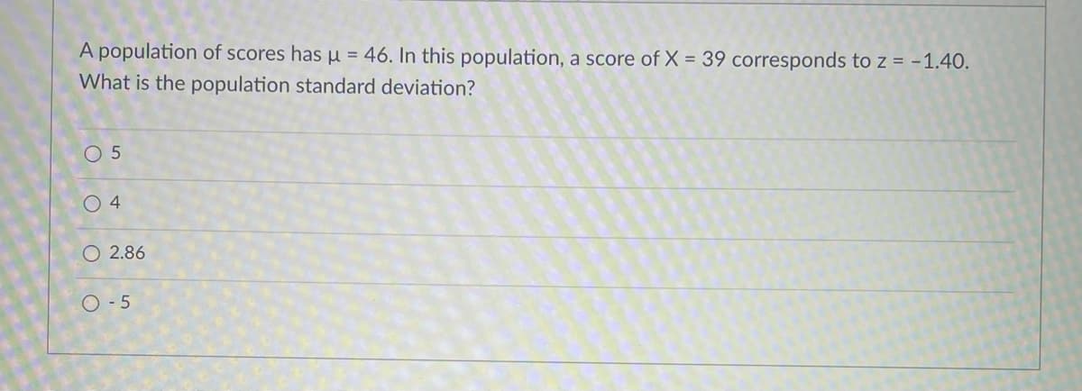 A population of scores has u = 46. In this population, a score of X = 39 corresponds to z = -1.40.
What is the population standard deviation?
O 5
0 4
O 2.86
O - 5
