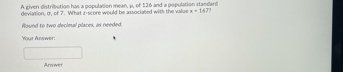 A given distribution has a population mean, µ, of 126 and a population standard
deviation, ơ, of 7. What z-score would be associated with the value x = 167?
Round to two decimal places, as needed.
Your Answer:
Answer
