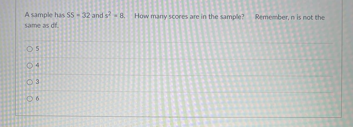 A sample has SS = 32 and s? = 8.
How many scores are in the sample?
Remember, n is not the
same as df.
O 5
O 4
O 3
O 6
