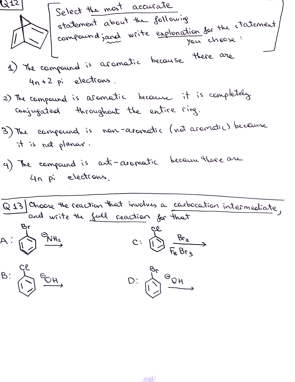 Select the mast accurate
statement about the following
compoundjand write explonation for the statement
you choose:
a) the campound
is aramatic because there are
4n +2 pi electrons.
2) The compound is aromatic
Conjugated
because it is completely
throughout the entire ring.
3) The eampound is
it is not planar.
han -aromatic (nat arematic) because
wre
4) The compaund is auti-aromatic becaure tere are
4n pi
electrons.
Q 13 Choose the reaction that involves a carbocation intermediate.
and write the full reaction for that
Br
ce
A:
NHz
Brz
C:
Fe Br3
B:
HOE
D:
