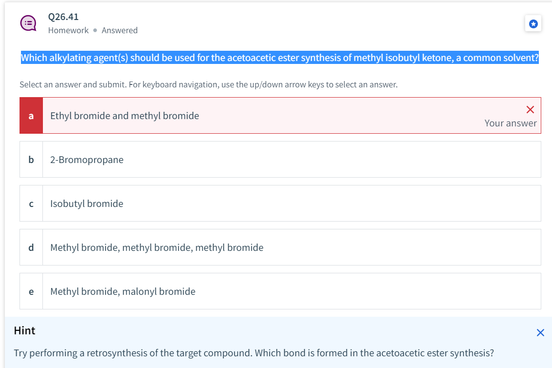 Q26.41
Homework Answered
Which alkylating agent(s) should be used for the acetoacetic ester synthesis of methyl isobutyl ketone, a common solvent?
Select an answer and submit. For keyboard navigation, use the up/down arrow keys to select an answer.
X
a Ethyl bromide and methyl bromide
Your answer
b
2-Bromopropane
с
Isobutyl bromide
d
Methyl bromide, methyl bromide, methyl bromide
e
Methyl bromide, malonyl bromide
Hint
Try performing a retrosynthesis of the target compound. Which bond is formed in the acetoacetic ester synthesis?
X