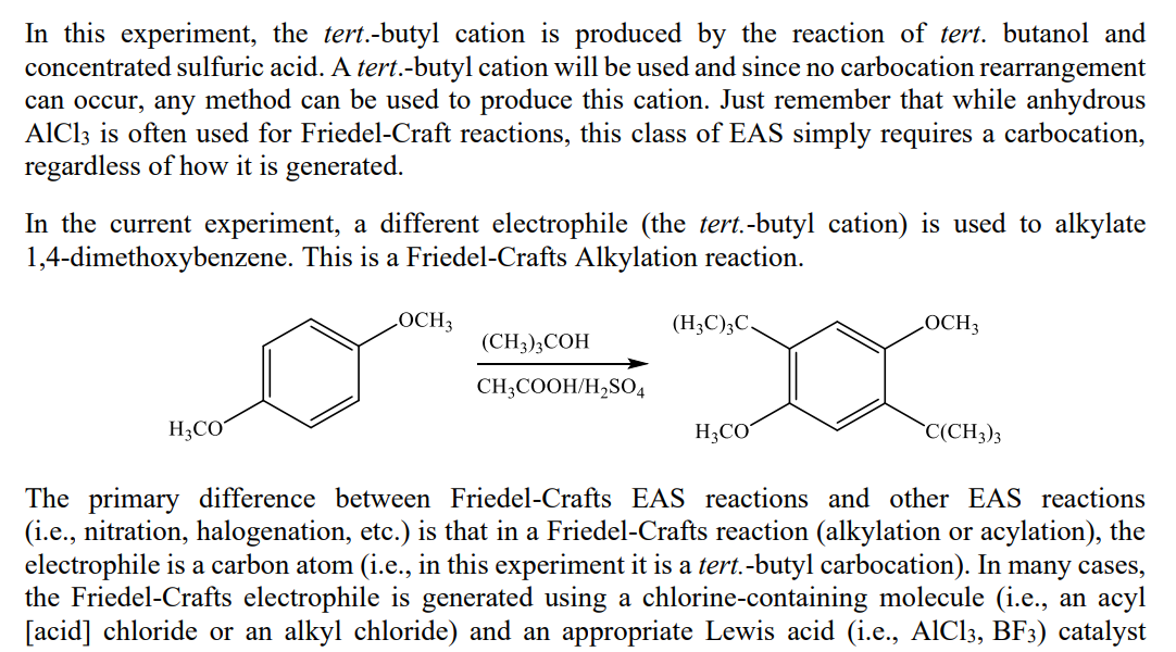 In this experiment, the tert.-butyl cation is produced by the reaction of tert. butanol and
concentrated sulfuric acid. A tert.-butyl cation will be used and since no carbocation rearrangement
can occur, any method can be used to produce this cation. Just remember that while anhydrous
AlCl3 is often used for Friedel-Craft reactions, this class of EAS simply requires a carbocation,
regardless of how it is generated.
In the current experiment, a different electrophile (the tert.-butyl cation) is used to alkylate
1,4-dimethoxybenzene. This is a Friedel-Crafts Alkylation reaction.
LOCH3
(H;C);C.
LOCH3
(CH3);COH
CH;COOH/H,SO4
H3CO
H3CO
`C(CH3)3
The primary difference between Friedel-Crafts EAS reactions and other EAS reactions
(i.e., nitration, halogenation, etc.) is that in a Friedel-Crafts reaction (alkylation or acylation), the
electrophile is a carbon atom (i.e., in this experiment it is a tert.-butyl carbocation). In many cases,
the Friedel-Crafts electrophile is generated using a chlorine-containing molecule (i.e., an acyl
[acid] chloride or an alkyl chloride) and an appropriate Lewis acid (i.e., AIC13, BF3) catalyst
