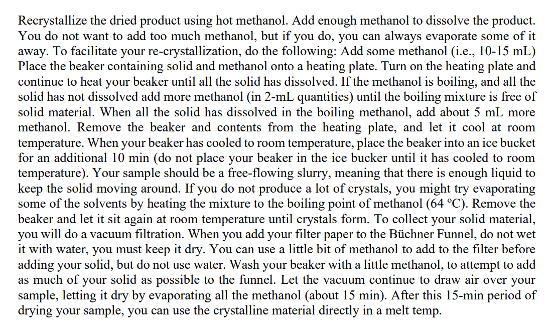 Recrystallize the dried product using hot methanol. Add enough methanol to dissolve the product.
You do not want to add too much methanol, but if you do, you can always evaporate some of it
away. To facilitate your re-crystallization, do the following: Add some methanol (i.e., 10-15 mL)
Place the beaker containing solid and methanol onto a heating plate. Turn on the heating plate and
continue to heat your beaker until all the solid has dissolved. If the methanol is boiling, and all the
solid has not dissolved add more methanol (in 2-mL quantities) until the boiling mixture is free of
solid material. When all the solid has dissolved in the boiling methanol, add about 5 mL more
methanol. Remove the beaker and contents from the heating plate, and let it cool at room
temperature. When your beaker has cooled to room temperature, place the beaker into an ice bucket
for an additional 10 min (do not place your beaker in the ice bucker until it has cooled to room
temperature). Your sample should be a free-flowing slurry, meaning that there is enough liquid to
keep the solid moving around. If you do not produce a lot of crystals, you might try evaporating
some of the solvents by heating the mixture to the boiling point of methanol (64 °C). Remove the
beaker and let it sit again at room temperature until crystals form. To collect your solid material,
you will do a vacuum filtration. When you add your filter paper to the Büchner Funnel, do not wet
it with water, you must keep it dry. You can use a little bit of methanol to add to the filter before
adding your solid, but do not use water. Wash your beaker with a little methanol, to attempt to add
as much of your solid as possible to the funnel. Let the vacuum continue to draw air over your
sample, letting it dry by evaporating all the methanol (about 15 min). After this 15-min period of
drying your sample, you can use the crystalline material directly in a melt temp.
