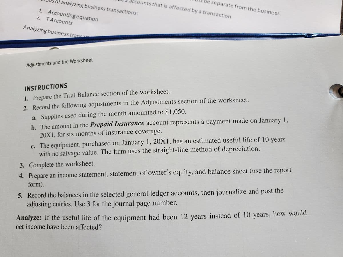 of analyzing business transactions:
Accounting equation
T Accounts
Analyzing business trans
1.
2.
Adjustments and the Worksheet
accounts that is affected by a transaction
be separate from the business
INSTRUCTIONS
1. Prepare the Trial Balance section of the
worksheet.
2. Record the following adjustments in the Adjustments section of the worksheet:
a. Supplies used during the month amounted to $1,050.
b. The amount in the Prepaid Insurance account represents a payment made on January 1,
20X1, for six months of insurance coverage.
c. The equipment, purchased on January 1, 20X1, has an estimated useful life of 10 years
with no salvage value. The firm uses the straight-line method of depreciation.
3.
Complete the worksheet.
4. Prepare an income statement, statement of owner's equity, and balance sheet (use the report
form).
5. Record the balances in the selected general ledger accounts, then journalize and post the
adjusting entries. Use 3 for the journal page number.
Analyze: If the useful life of the equipment had been 12 years instead of 10 years, how would
net income have been affected?