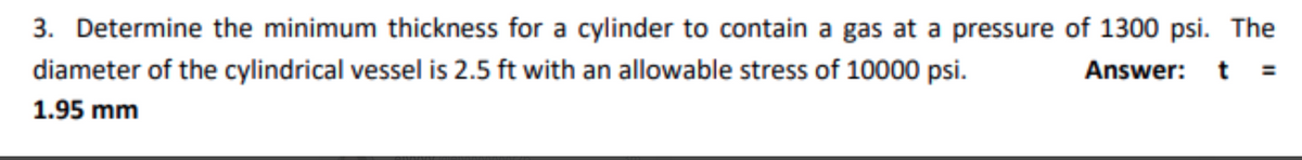 3. Determine the minimum thickness for a cylinder to contain a gas at a pressure of 1300 psi. The
diameter of the cylindrical vessel is 2.5 ft with an allowable stress of 10000 psi.
Answer:
1.95 mm
