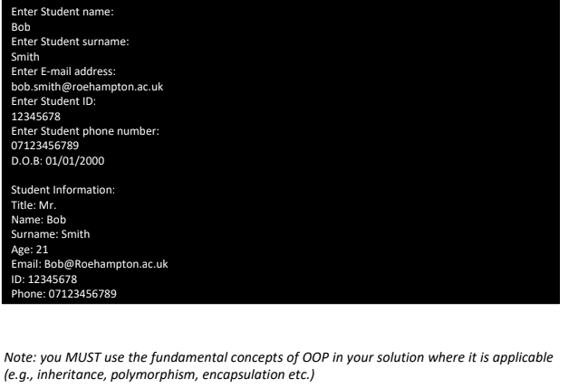 Enter Student name:
Bob
Enter Student surname:
Smith
Enter E-mail address:
bob.smith@roehampton.ac.uk
Enter Student ID:
12345678
Enter Student phone number:
07123456789
D.O.B: 01/01/2000
Student Information:
Title: Mr.
Name: Bob
Surname: Smith
Age: 21
Email: Bob@Roehampton.ac.uk
ID: 12345678
Phone: 07123456789
Note: you MUST use the fundamental concepts of OOP in your solution where it is applicable
(e.g., inheritance, polymorphism, encapsulation etc.)
