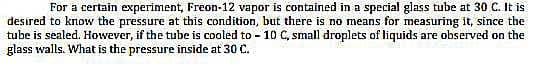 For a certain experiment, Freon-12 vapor is contained in a special glass tube at 30 C. It is
desired to know the pressure at this condition, but there is no means for measuring it, since the
tube is sealed. However, if the tube is cooled to - 10 C, small droplets of liquids are observed on the
glass walls. What is the pressure inside at 30 C.
