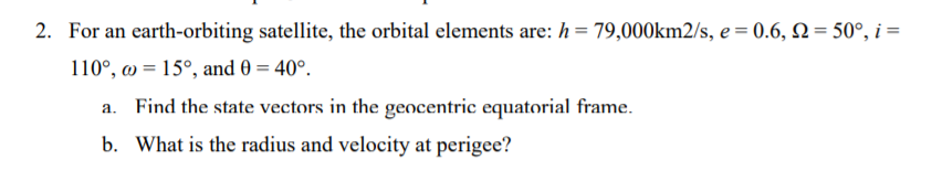 2. For an earth-orbiting satellite, the orbital elements are: h= 79,000km2/s, e = 0.6, N = 50°, i =
110°, w = 15°, and 0 = 40°.
a. Find the state vectors in the gencentric equatorial frame.
b. What is the radius and velocity at perigee?
