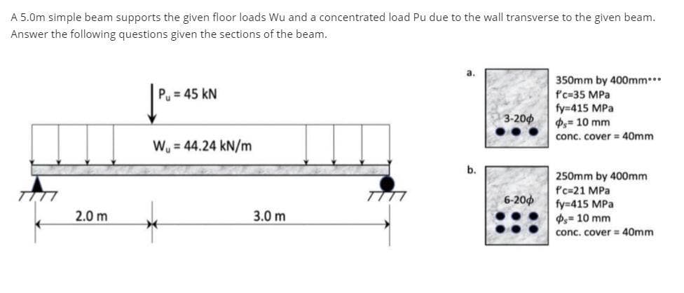 A 5.0m simple beam supports the given floor loads Wu and a concentrated load Pu due to the wall transverse to the given beam.
Answer the following questions given the sections of the beam.
7777
2.0 m
Pu= 45 KN
W₁ = 44.24 kN/m
3.0 m
7777
a.
b.
3-200
6-200
350mm by 400mm***
f'c-35 MPa
fy=415 MPa
= 10 mm
conc. cover = 40mm
250mm by 400mm
f'c=21 MPa
fy=415 MPa
Ps= 10 mm
conc. cover = 40mm