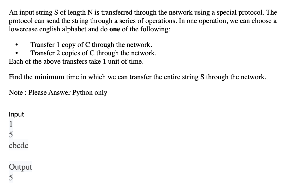 An input string S of length N is transferred through the network using a special protocol. The
protocol can send the string through a series of operations. In one operation, we can choose a
lowercase english alphabet and do one of the following:
Transfer 1 copy of C through the network.
Transfer 2 copies of C through the network.
Each of the above transfers take 1 unit of time.
Find the minimum time in which we can transfer the entire string S through the network.
Note: Please Answer Python only
Input
1
5
cbcdc
Output
5